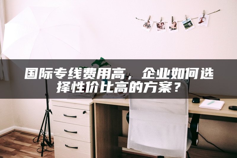 国际专线费用高，企业如何选择性价比高的方案？
