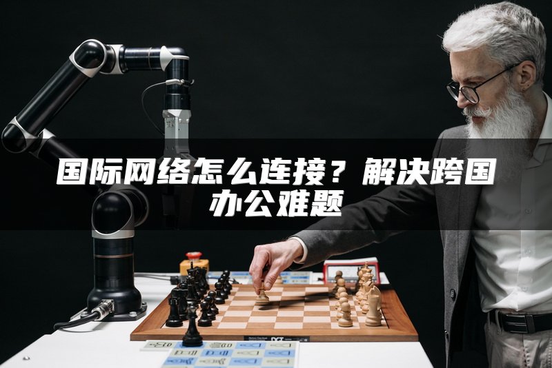 国际网络怎么连接？解决跨国办公难题