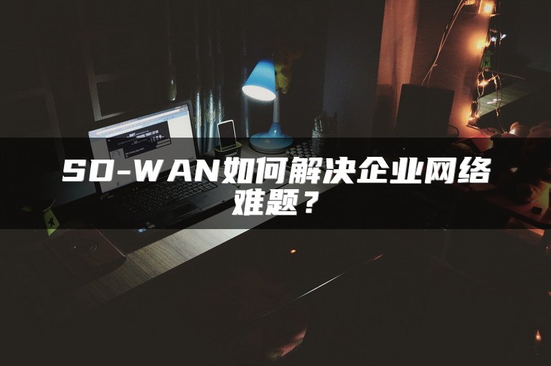 SD-WAN如何解决企业网络难题？