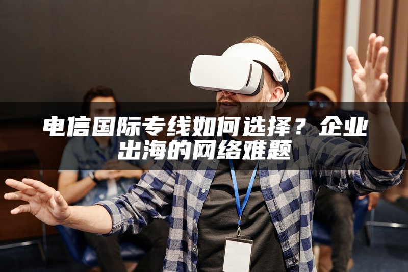 电信国际专线如何选择？企业出海的网络难题