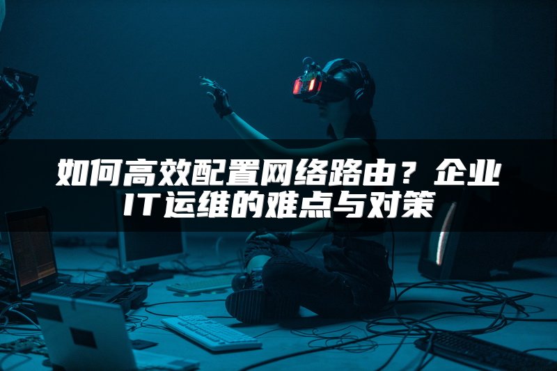 如何高效配置网络路由？企业IT运维的难点与对策