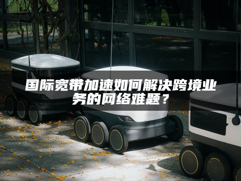 国际宽带加速如何解决跨境业务的网络难题？