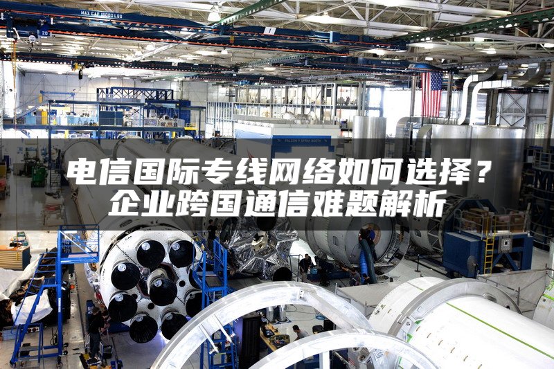 电信国际专线网络如何选择？企业跨国通信难题解析