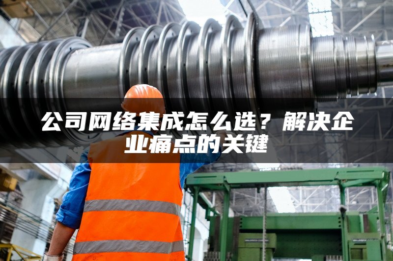 公司网络集成怎么选？解决企业痛点的关键